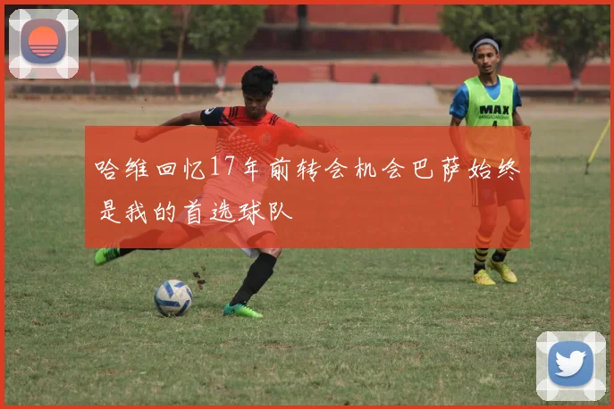 哈维回忆17年前转会机会巴萨始终是我的首选球队
