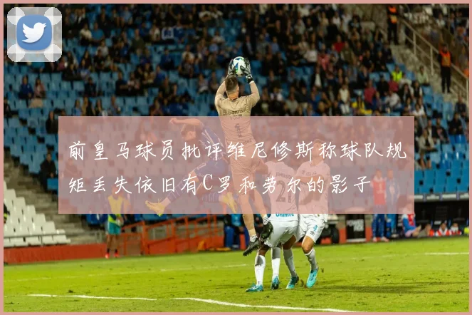 前皇马球员批评维尼修斯称球队规矩丢失依旧有C罗和劳尔的影子