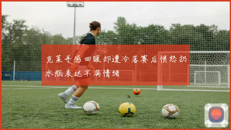 克莱手感回暖却遭冷落赛后愤怒扔水瓶表达不满情绪