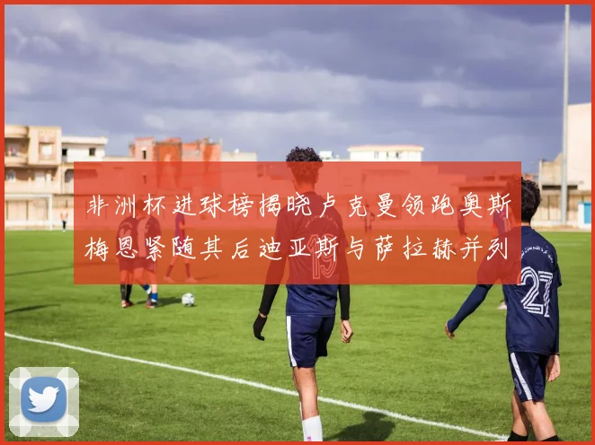 非洲杯进球榜揭晓卢克曼领跑奥斯梅恩紧随其后迪亚斯与萨拉赫并列第三