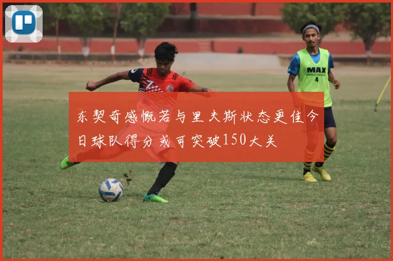 东契奇感慨若与里夫斯状态更佳今日球队得分或可突破150大关
