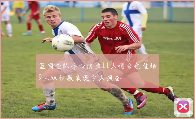 篮网全队齐心协力11人得分创佳绩9人双位数表现令人振奋