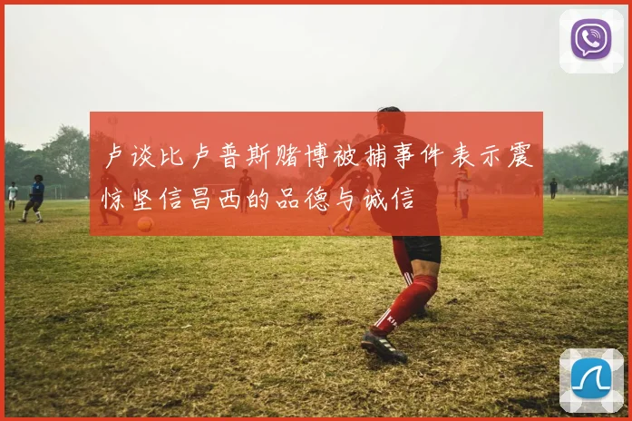 卢谈比卢普斯赌博被捕事件表示震惊坚信昌西的品德与诚信