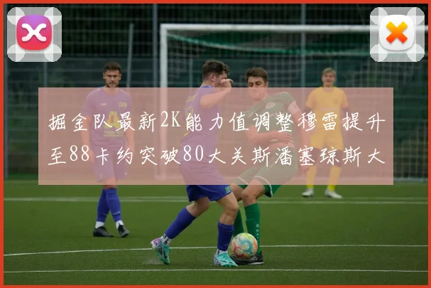 掘金队最新2K能力值调整穆雷提升至88卡约突破80大关斯潘塞琼斯大幅提升至84