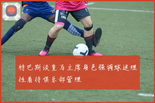特巴斯谈皇马主席角色强调球迷理性看待俱乐部管理