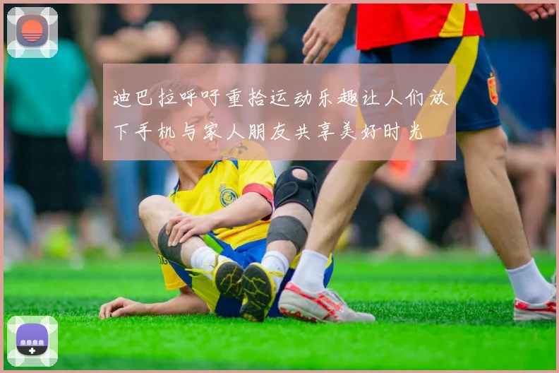 迪巴拉呼吁重拾运动乐趣让人们放下手机与家人朋友共享美好时光