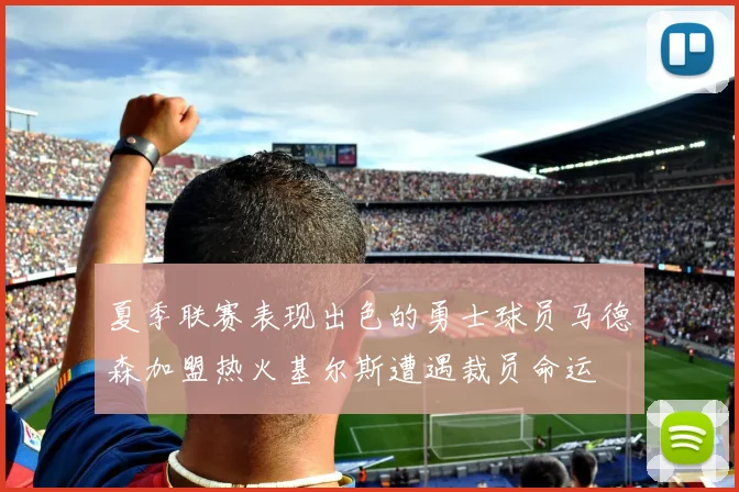 夏季联赛表现出色的勇士球员马德森加盟热火基尔斯遭遇裁员命运