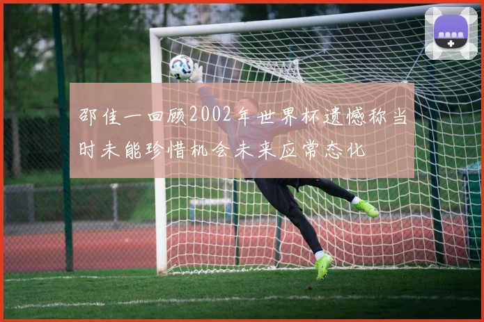 邵佳一回顾2002年世界杯遗憾称当时未能珍惜机会未来应常态化