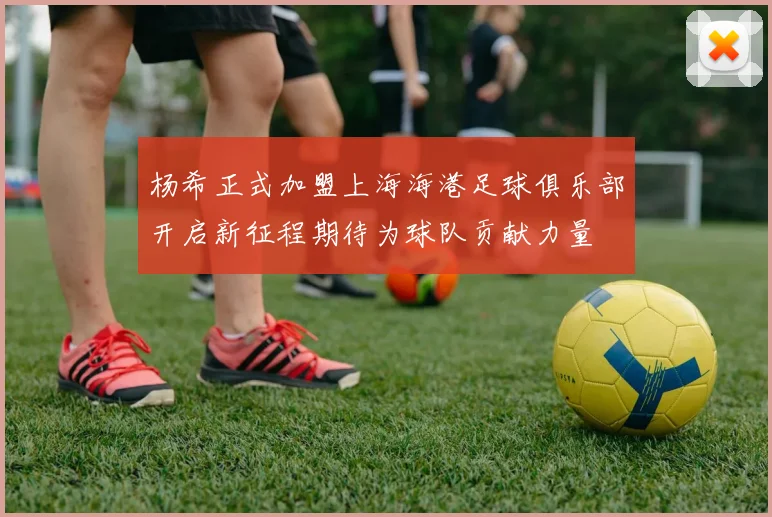 杨希正式加盟上海海港足球俱乐部开启新征程期待为球队贡献力量