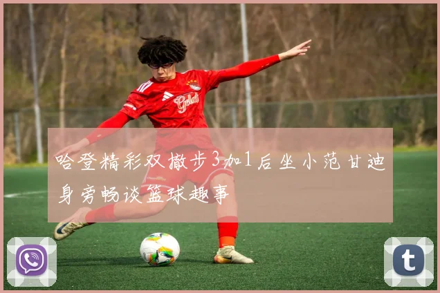 哈登精彩双撤步3加1后坐小范甘迪身旁畅谈篮球趣事