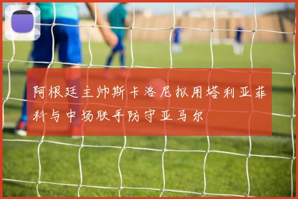 阿根廷主帅斯卡洛尼拟用塔利亚菲科与中场联手防守亚马尔