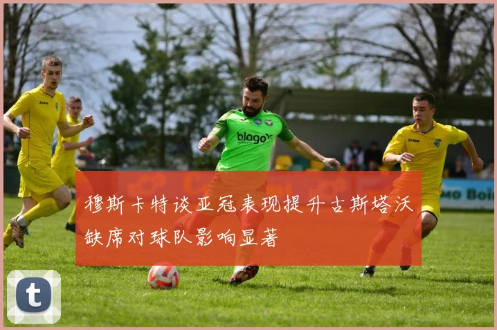 穆斯卡特谈亚冠表现提升古斯塔沃缺席对球队影响显著