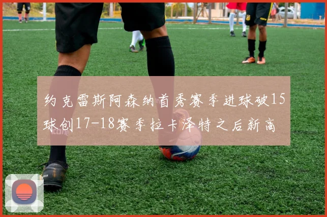 约克雷斯阿森纳首秀赛季进球破15球创17-18赛季拉卡泽特之后新高