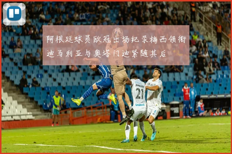 阿根廷球员欧冠出场纪录梅西领衔迪马利亚与奥塔门迪紧随其后