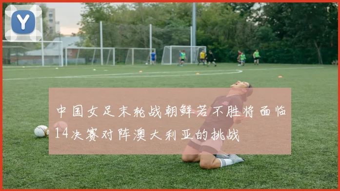 中国女足末轮战朝鲜若不胜将面临14决赛对阵澳大利亚的挑战