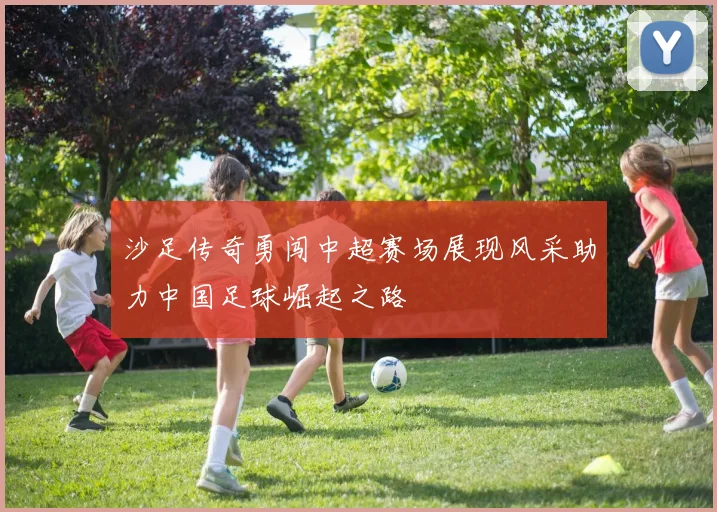 沙足传奇勇闯中超赛场展现风采助力中国足球崛起之路