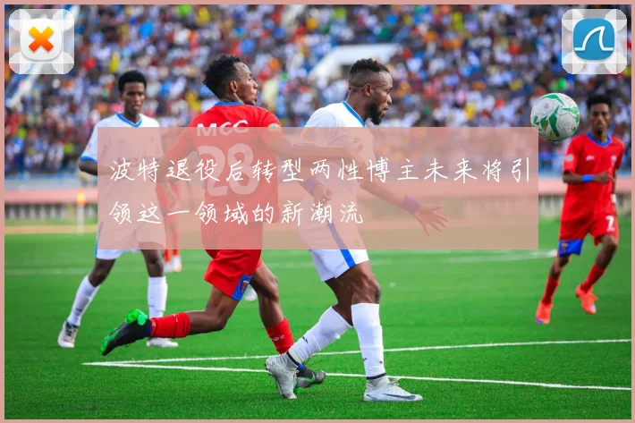 波特退役后转型两性博主未来将引领这一领域的新潮流