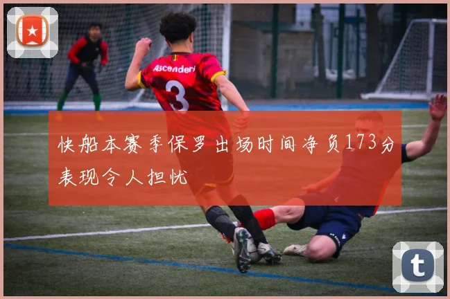 快船本赛季保罗出场时间净负173分表现令人担忧