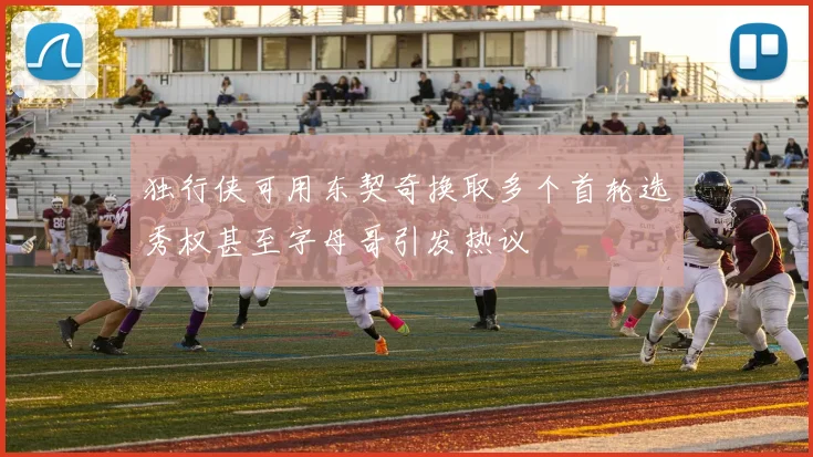 独行侠可用东契奇换取多个首轮选秀权甚至字母哥引发热议