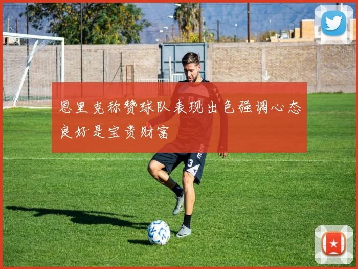 恩里克称赞球队表现出色强调心态良好是宝贵财富