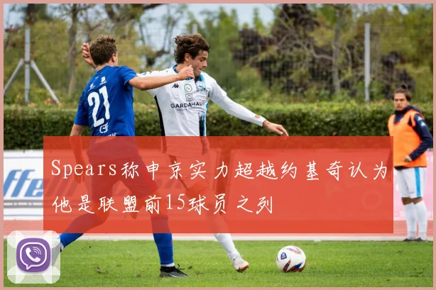 Spears称申京实力超越约基奇认为他是联盟前15球员之列