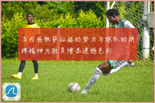 马内感慨萨拉赫的努力与球队的拼搏精神为胜负增添遗憾色彩