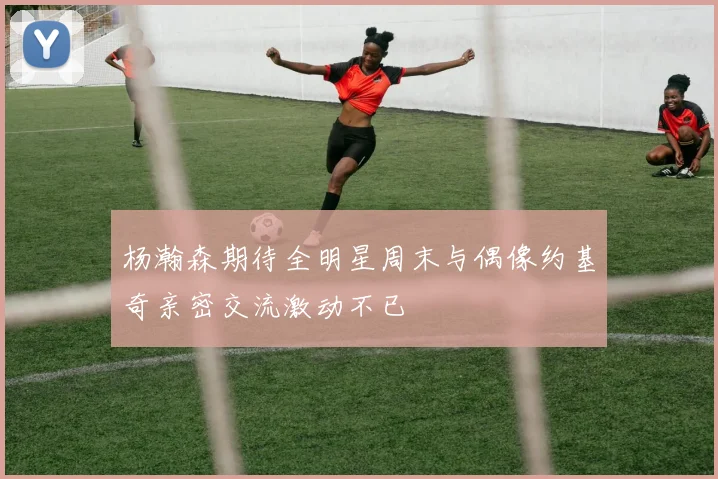 杨瀚森期待全明星周末与偶像约基奇亲密交流激动不已