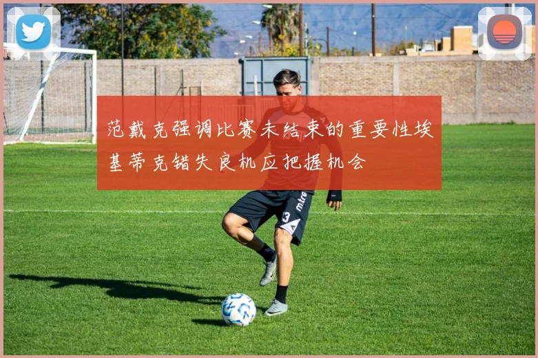 范戴克强调比赛未结束的重要性埃基蒂克错失良机应把握机会