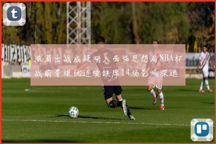 浓眉出战成疑湖人面临恩怨局NBA杯战前景堪忧连续缺席14场影响深远