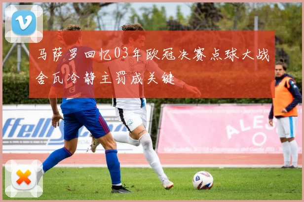 马萨罗回忆03年欧冠决赛点球大战舍瓦冷静主罚成关键
