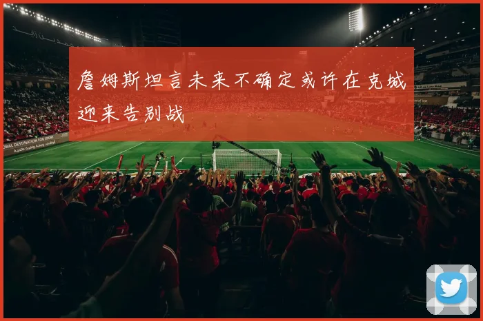 詹姆斯坦言未来不确定或许在克城迎来告别战