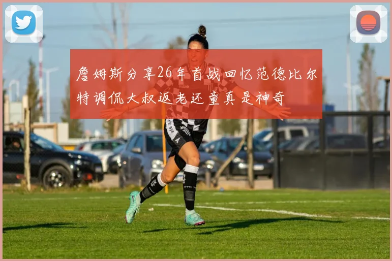詹姆斯分享26年首战回忆范德比尔特调侃大叔返老还童真是神奇