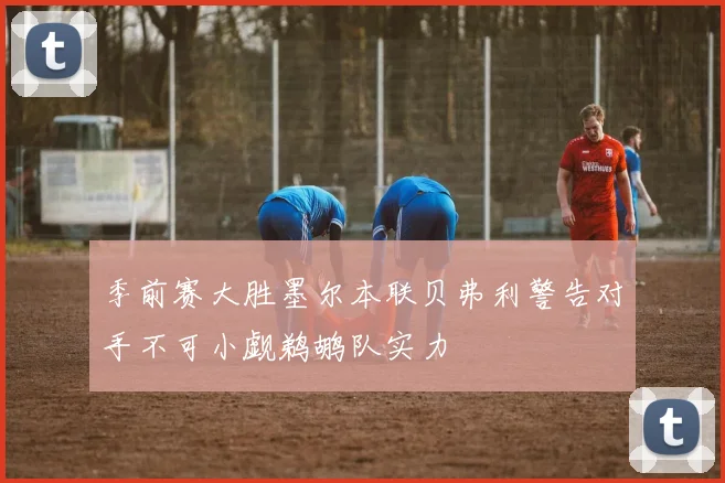 季前赛大胜墨尔本联贝弗利警告对手不可小觑鹈鹕队实力