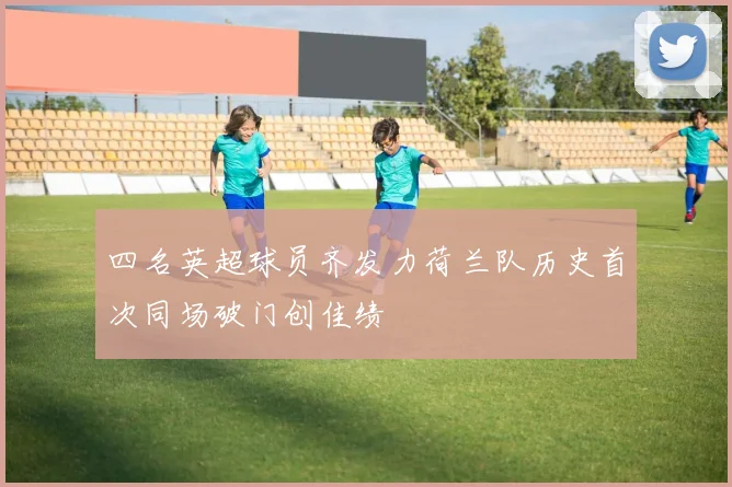 四名英超球员齐发力荷兰队历史首次同场破门创佳绩