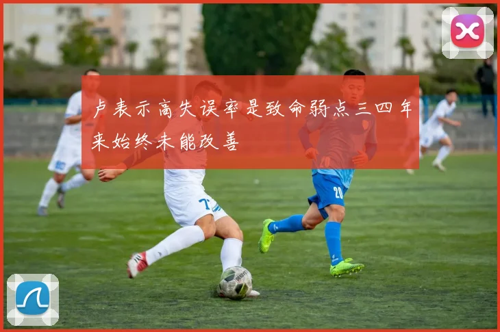卢表示高失误率是致命弱点三四年来始终未能改善
