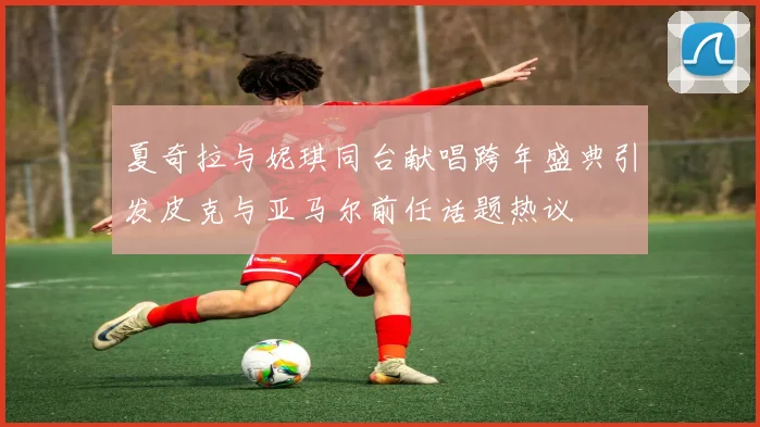 夏奇拉与妮琪同台献唱跨年盛典引发皮克与亚马尔前任话题热议
