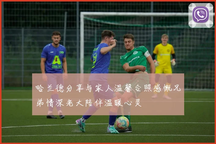 哈兰德分享与家人温馨合照感慨兄弟情深老大陪伴温暖心灵