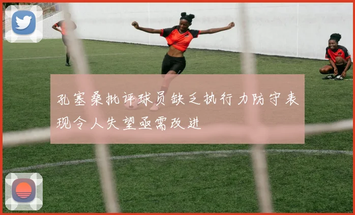 孔塞桑批评球员缺乏执行力防守表现令人失望亟需改进