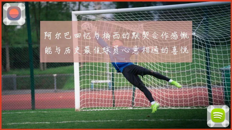 阿尔巴回忆与梅西的默契合作感慨能与历史最佳球员心意相通的喜悦
