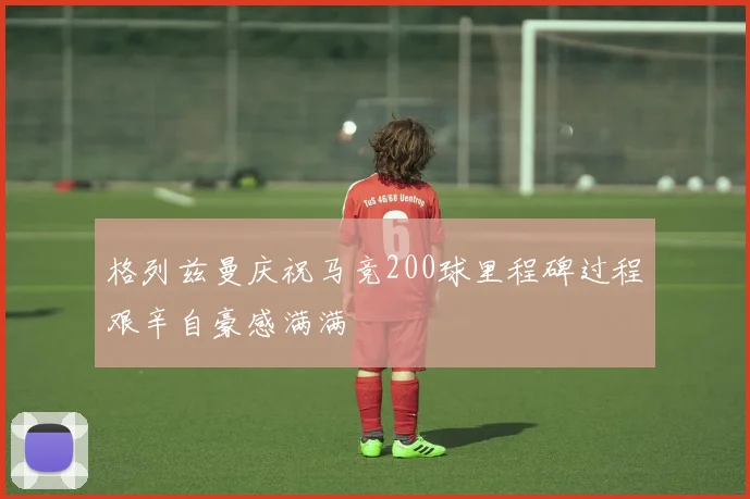 格列兹曼庆祝马竞200球里程碑过程艰辛自豪感满满