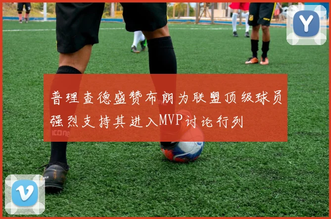 普理查德盛赞布朗为联盟顶级球员强烈支持其进入MVP讨论行列