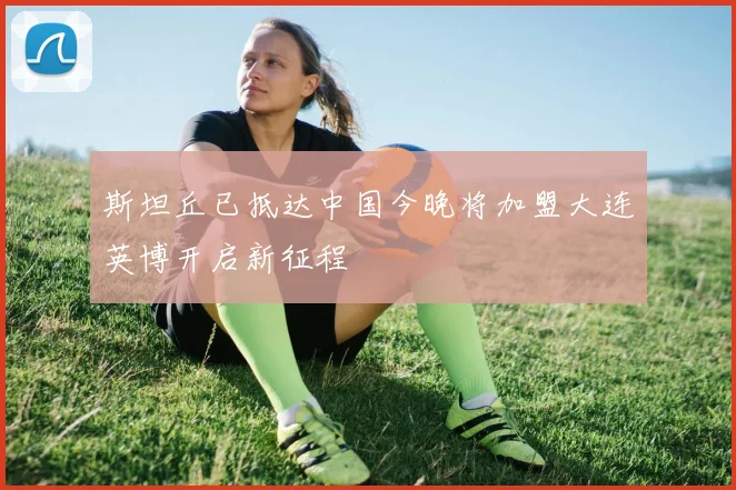 斯坦丘已抵达中国今晚将加盟大连英博开启新征程