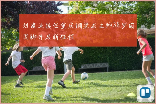 刘建业接任重庆铜梁龙主帅38岁前国脚开启新征程