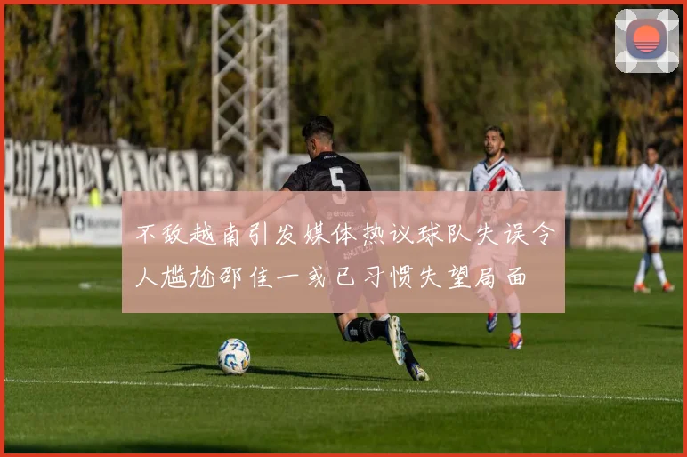 不敌越南引发媒体热议球队失误令人尴尬邵佳一或已习惯失望局面