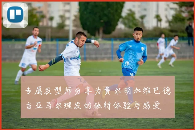 专属发型师分享为费尔明加维巴德吉亚马尔理发的独特体验与感受